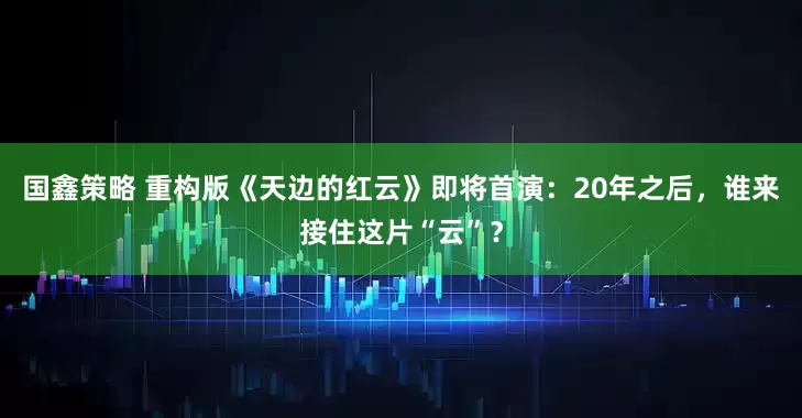 国鑫策略 重构版《天边的红云》即将首演：20年之后，谁来接住这片“云”？