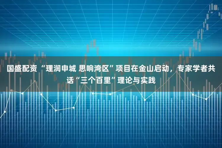 国盛配资 “理润申城 思响湾区”项目在金山启动，专家学者共话“三个百里”理论与实践